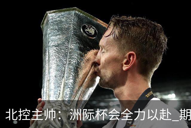 北控主帅：洲际杯会全力以赴 期待帮助球队建立新体系